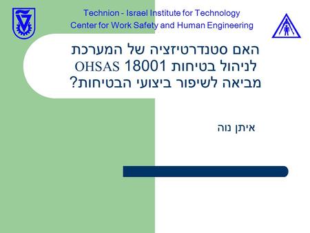 האם סטנדרטיזציה של המערכת לניהול בטיחות 18001 OHSAS מביאה לשיפור ביצועי הבטיחות ? איתן נוה Technion - Israel Institute for Technology Center for Work Safety.