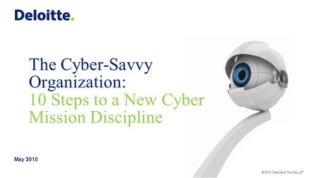 © 2010 Deloitte & Touche LLP The Cyber-Savvy Organization: 10 Steps to a New Cyber Mission Discipline May 2010.