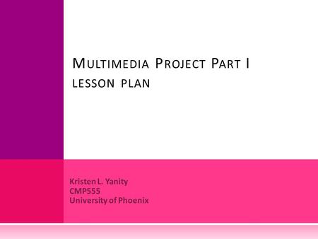 Kristen L. Yanity CMP555 University of Phoenix M ULTIMEDIA P ROJECT P ART I LESSON PLAN.