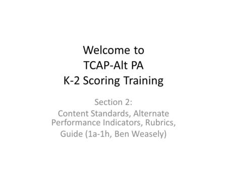 Welcome to TCAP-Alt PA K-2 Scoring Training Section 2: Content Standards, Alternate Performance Indicators, Rubrics, Guide (1a-1h, Ben Weasely)