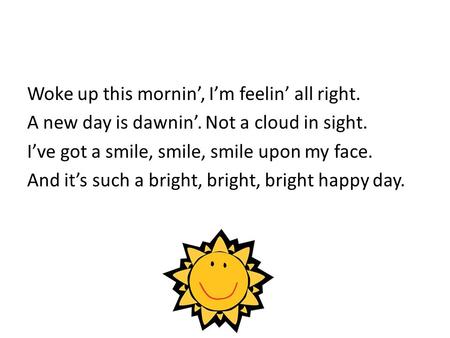 Woke up this mornin’, I’m feelin’ all right. A new day is dawnin’. Not a cloud in sight. I’ve got a smile, smile, smile upon my face. And it’s such a bright,