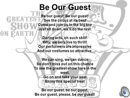 Be Our Guest Be our guest! See the circus at its best Come and join us in the big top Just sit down, we’ll do the rest. Daring acts, oh such skill! Why,