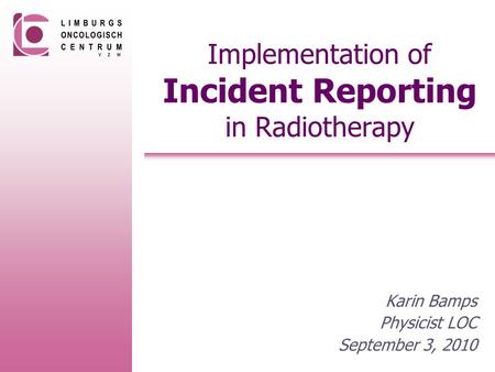 Implementation of Incident Reporting in Radiotherapy Karin Bamps Physicist LOC September 3, 2010.