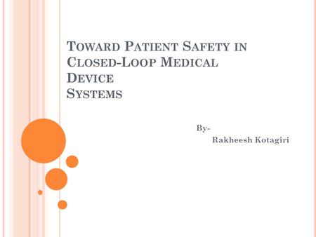 T OWARD P ATIENT S AFETY IN C LOSED -L OOP M EDICAL D EVICE S YSTEMS By- Rakheesh Kotagiri.