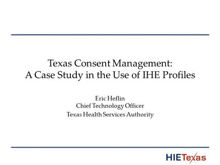 Texas Consent Management: A Case Study in the Use of IHE Profiles Eric Heflin Chief Technology Officer Texas Health Services Authority.