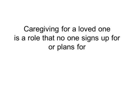 Caregiving for a loved one is a role that no one signs up for or plans for I am sorry that we are meeting to talk about this and for the pain that this.