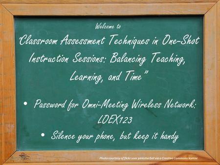 Welcome to “ Classroom Assessment Techniques in One-Shot Instruction Sessions: Balancing Teaching, Learning, and Time” Photo courtesy of flickr user pinksherbet.