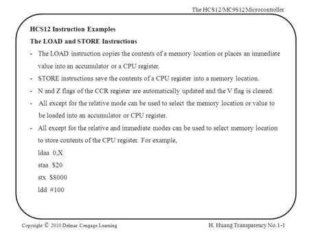 H. Huang Transparency No.1-1 The HCS12/MC9S12 Microcontroller Copyright © 2010 Delmar Cengage Learning HCS12 Instruction Examples The LOAD and STORE Instructions.