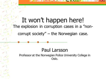 It won’t happen here! The explosion in corruption cases in a ”non- corrupt society” – the Norwegian case. Paul Larsson Professor at the Norwegian Police.