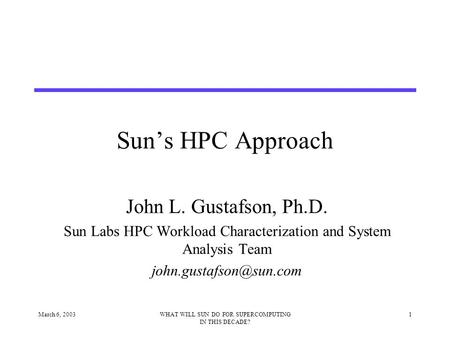 March 6, 20031WHAT WILL SUN DO FOR SUPERCOMPUTING IN THIS DECADE? Sun’s HPC Approach John L. Gustafson, Ph.D. Sun Labs HPC Workload Characterization and.