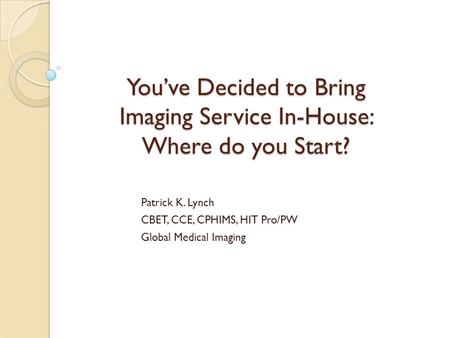 You’ve Decided to Bring Imaging Service In-House: Where do you Start? Patrick K. Lynch CBET, CCE, CPHIMS, HIT Pro/PW Global Medical Imaging.