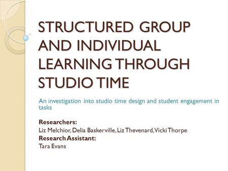 STRUCTURED GROUP AND INDIVIDUAL LEARNING THROUGH STUDIO TIME An investigation into studio time design and student engagement in tasks Researchers: Liz.