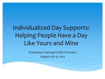 Individualized Day Supports: Helping People Have a Day Like Yours and Mine Orientation Training for DDA Providers August 14 & 15, 2014.