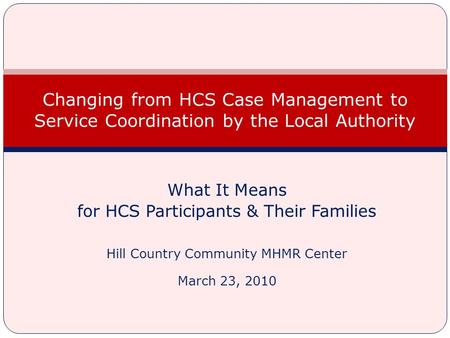 What It Means for HCS Participants & Their Families Hill Country Community MHMR Center March 23, 2010 Changing from HCS Case Management to Service Coordination.