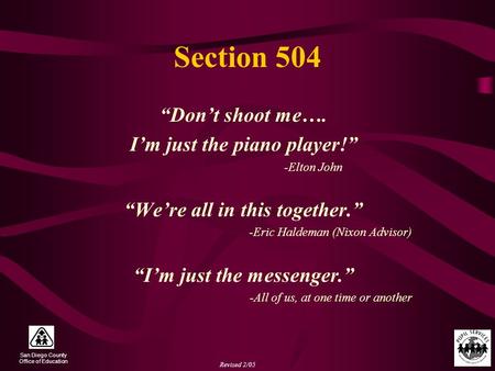 San Diego County Office of Education Revised 2/05 Section 504 “Don’t shoot me…. I’m just the piano player!” -Elton John “We’re all in this together.” -Eric.