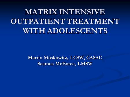 MATRIX INTENSIVE OUTPATIENT TREATMENT WITH ADOLESCENTS Martin Moskowitz, LCSW, CASAC Seamus McEntee, LMSW.