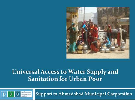 Support to Ahmedabad Municipal Corporation Universal Access to Water Supply and Sanitation for Urban Poor 1 PAS Project.