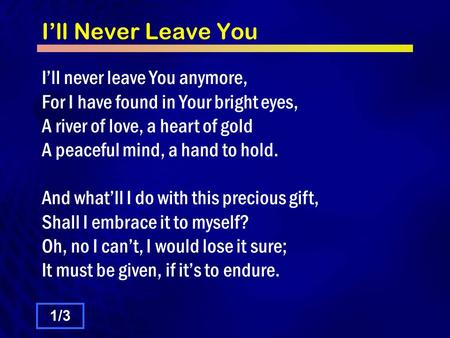 I’ll Never Leave You I’ll never leave You anymore, For I have found in Your bright eyes, A river of love, a heart of gold A peaceful mind, a hand to hold.