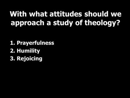 1. Prayerfulness 2. Humility 3. Rejoicing With what attitudes should we approach a study of theology?