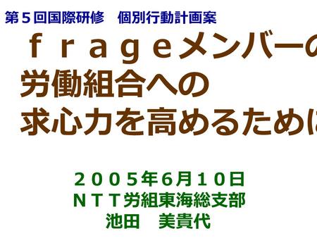 ｆｒａｇｅメンバーの 労働組合への 求心力を高めるために ２００５年６月１０日 ＮＴＴ労組東海総支部 池田 美貴代