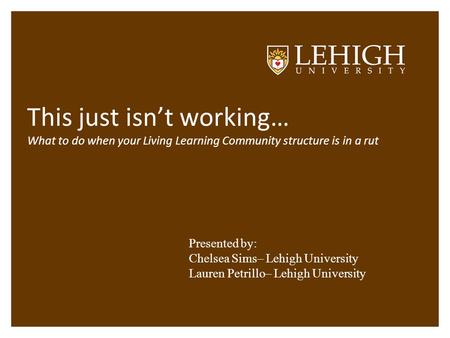 This just isn’t working… What to do when your Living Learning Community structure is in a rut Presented by: Chelsea Sims– Lehigh University Lauren Petrillo–