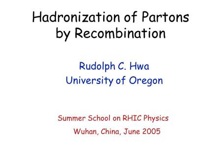 Hadronization of Partons by Recombination Rudolph C. Hwa University of Oregon Summer School on RHIC Physics Wuhan, China, June 2005.