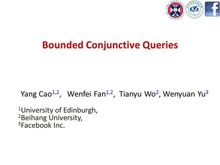 Bounded Conjunctive Queries Yang Cao 1,2, Wenfei Fan 1,2, Tianyu Wo 2, Wenyuan Yu 3 1 University of Edinburgh, 2 Beihang University, 3 Facebook Inc.