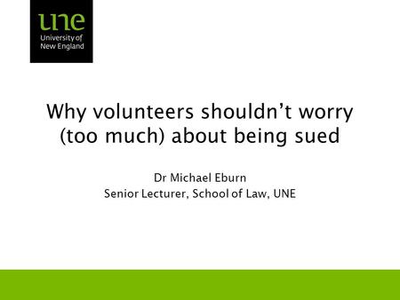 Why volunteers shouldn’t worry (too much) about being sued Dr Michael Eburn Senior Lecturer, School of Law, UNE.