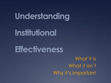 Understanding Institutional Effectiveness What it is What it isn’t Why it’s important.