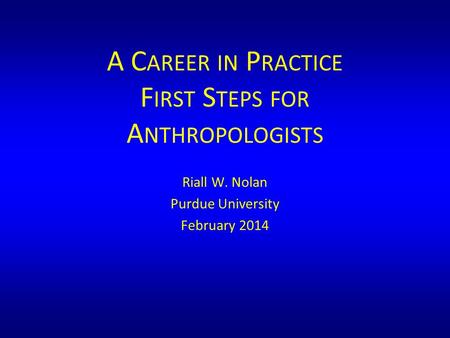 A C AREER IN P RACTICE F IRST S TEPS FOR A NTHROPOLOGISTS Riall W. Nolan Purdue University February 2014.