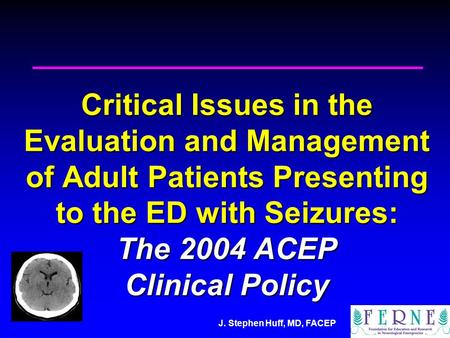 J. Stephen Huff, MD, FACEP Critical Issues in the Evaluation and Management of Adult Patients Presenting to the ED with Seizures: The 2004 ACEP Clinical.