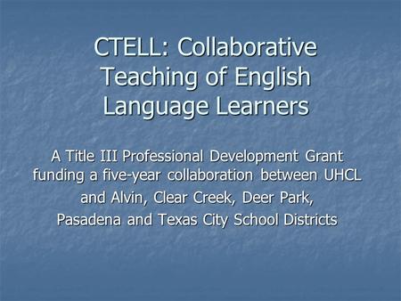 CTELL: Collaborative Teaching of English Language Learners A Title III Professional Development Grant funding a five-year collaboration between UHCL and.