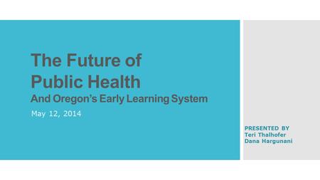 The Future of Public Health And Oregon’s Early Learning System May 12, 2014 PRESENTED BY Teri Thalhofer Dana Hargunani.