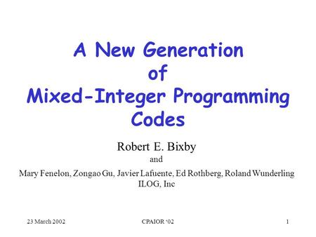 23 March 2002CPAIOR ‘021 A New Generation of Mixed-Integer Programming Codes Mary Fenelon, Zongao Gu, Javier Lafuente, Ed Rothberg, Roland Wunderling ILOG,