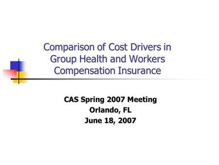 Comparison of Cost Drivers in Group Health and Workers Compensation Insurance CAS Spring 2007 Meeting Orlando, FL June 18, 2007.