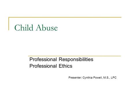 Child Abuse Professional Responsibilities Professional Ethics Presenter: Cynthia Powell, M.S., LPC.