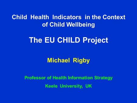 Child Health Indicators in the Context of Child Wellbeing – the CHILD Project Professor Michael Rigby Keele University, UK Child Health Indicators in the.