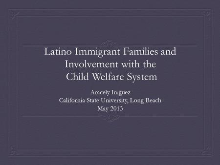 Latino Immigrant Families and Involvement with the Child Welfare System Aracely Iniguez California State University, Long Beach May 2013.