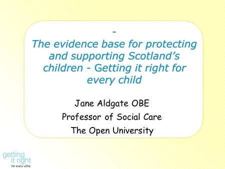 - The evidence base for protecting and supporting Scotland’s children - Getting it right for every child Jane Aldgate OBE Professor of Social Care The.