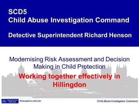 Child Abuse Investigation Command Modernising Risk Assessment and Decision Making in Child Protection Working together effectively in Hillingdon SCD5 Child.