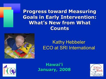 Hawai’i January, 2008 Progress toward Measuring Goals in Early Intervention: What’s New from What Counts Kathy Hebbeler ECO at SRI International.