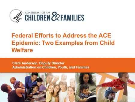 Federal Efforts to Address the ACE Epidemic: Two Examples from Child Welfare Clare Anderson, Deputy Director Administration on Children, Youth, and Families.