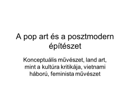 A pop art és a posztmodern építészet Konceptuális művészet, land art, mint a kultúra kritikája, vietnami háború, feminista művészet.