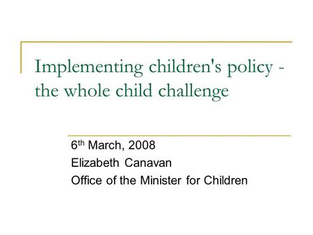 Implementing children's policy - the whole child challenge 6 th March, 2008 Elizabeth Canavan Office of the Minister for Children.