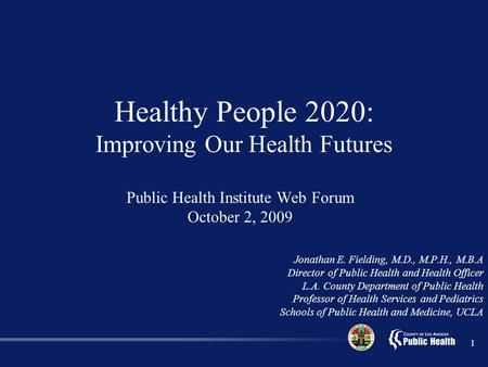 1 Public Health Institute Web Forum October 2, 2009 Jonathan E. Fielding, M.D., M.P.H., M.B.A Director of Public Health and Health Officer L.A. County.