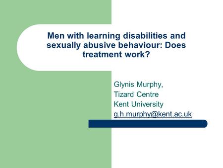 Men with learning disabilities and sexually abusive behaviour: Does treatment work? Glynis Murphy, Tizard Centre Kent University