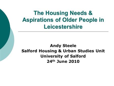 The Housing Needs & Aspirations of Older People in Leicestershire Andy Steele Salford Housing & Urban Studies Unit University of Salford 24 th June 2010.