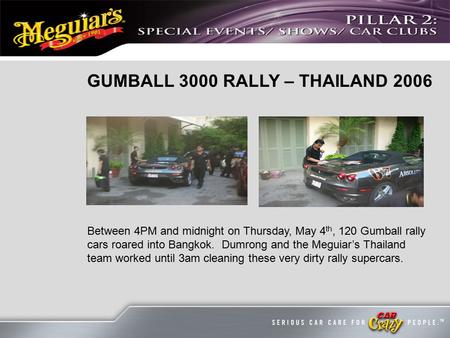 GUMBALL 3000 RALLY – THAILAND 2006 Between 4PM and midnight on Thursday, May 4 th, 120 Gumball rally cars roared into Bangkok. Dumrong and the Meguiar’s.