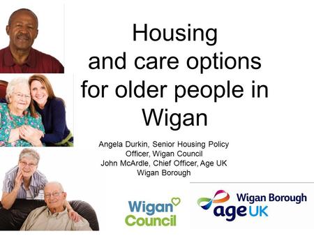 Housing and care options for older people in Wigan Angela Durkin, Senior Housing Policy Officer, Wigan Council John McArdle, Chief Officer, Age UK Wigan.