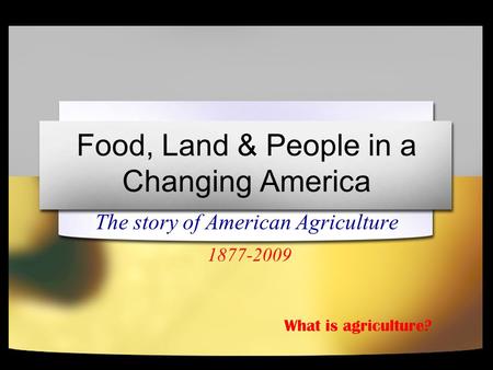 Food, Land & People in a Changing America The story of American Agriculture 1877-2009 What is agriculture?